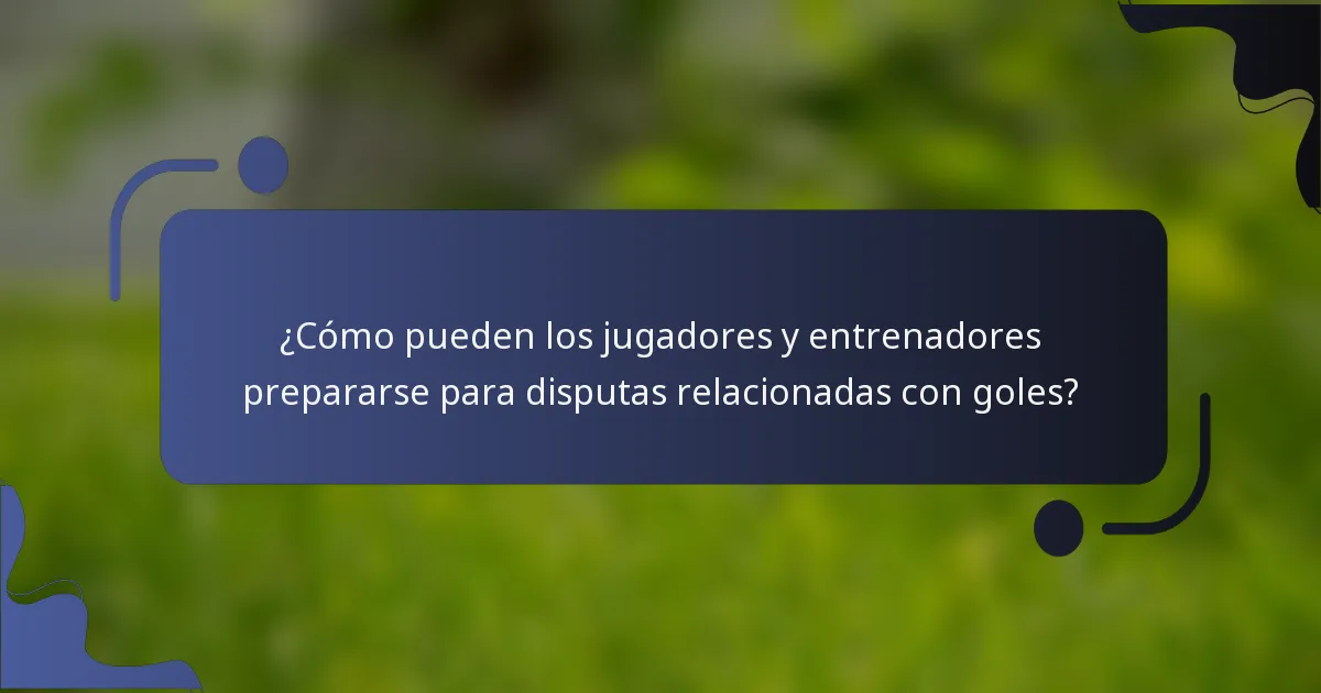 ¿Cómo pueden los jugadores y entrenadores prepararse para disputas relacionadas con goles?